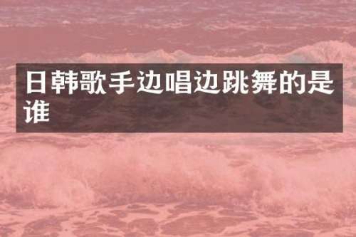 日韩歌手边唱边跳舞的是谁