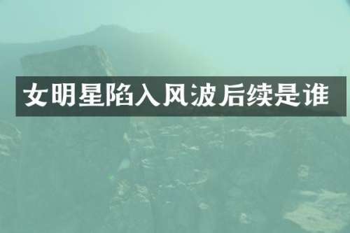 女明星陷入风波后续是谁