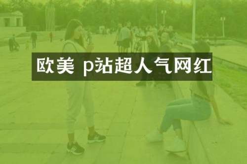 欧美 p站超人气网红