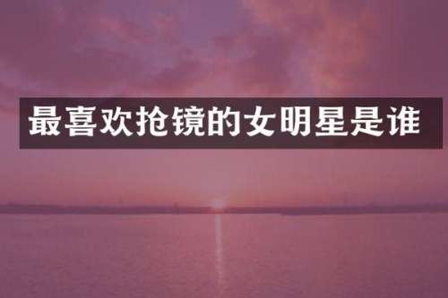 最喜欢抢镜的女明星是谁