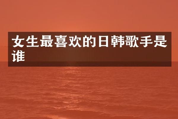 女生最喜欢的日韩歌手是谁
