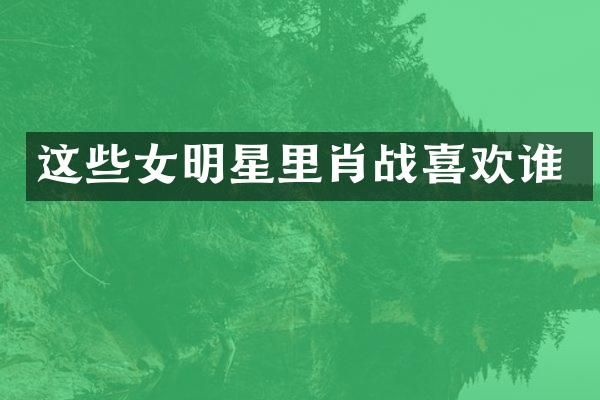这些女明星里肖战喜欢谁