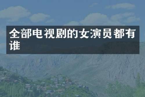 全部电视剧的女演员都有谁