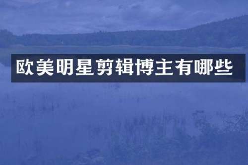 欧美明星剪辑博主有哪些