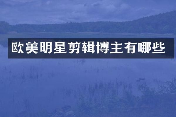 欧美明星剪辑博主有哪些