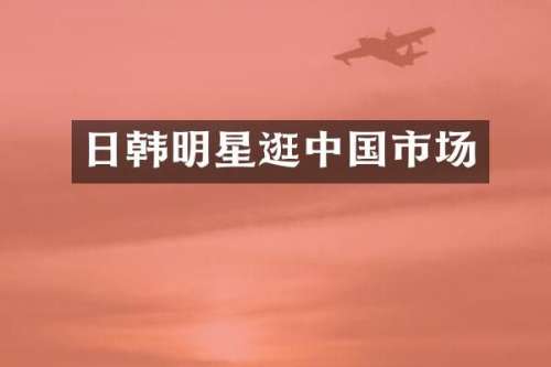 日韩明星逛中国市场