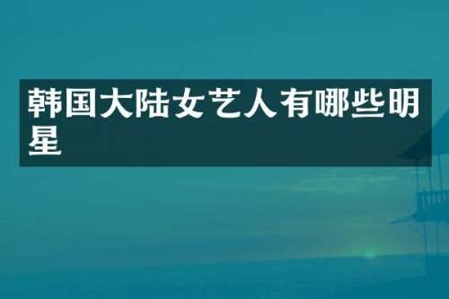 韩国大陆女艺人有哪些明星