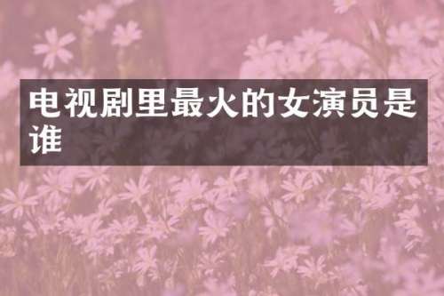 电视剧里最火的女演员是谁