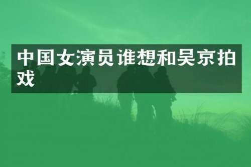 中国女演员谁想和吴京拍戏