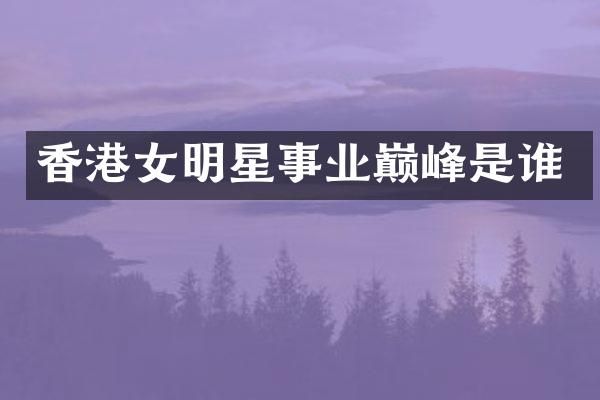 香港女明星事业巅峰是谁