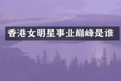 香港女明星事业巅峰是谁