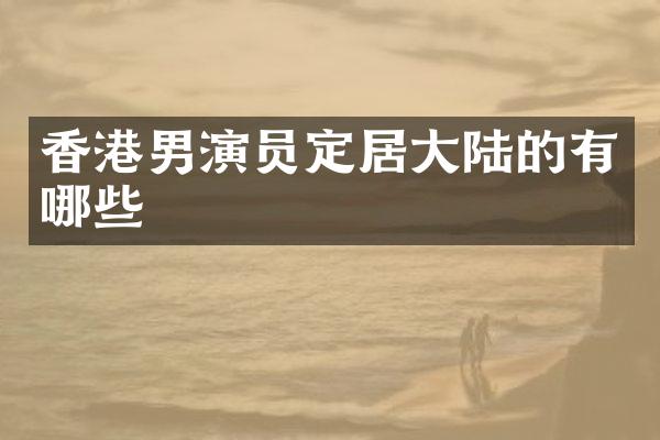 香港男演员定居大陆的有哪些