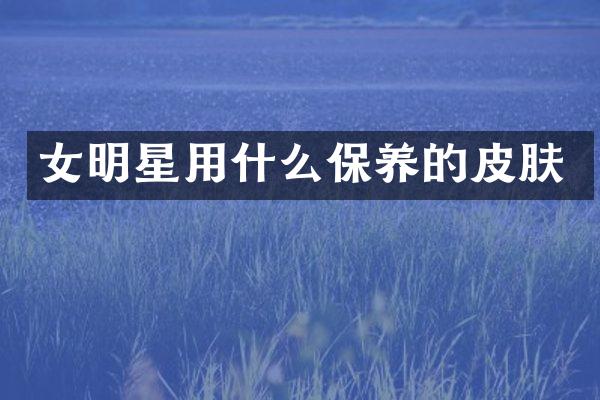 女明星用什么保养的皮肤