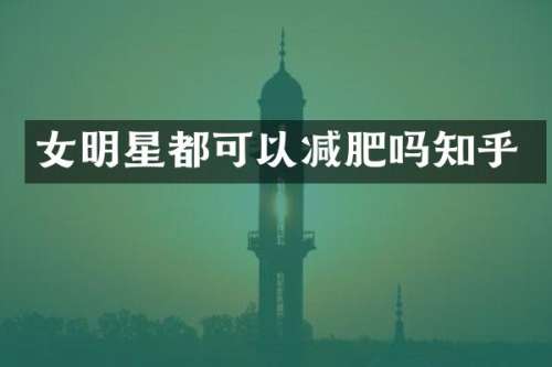 女明星都可以减肥吗知乎