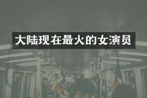 大陆现在最火的女演员