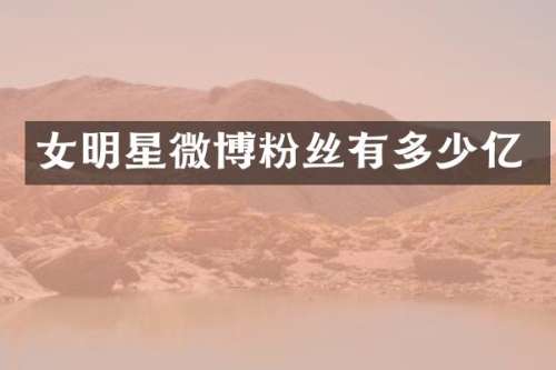 女明星微博粉丝有多少亿