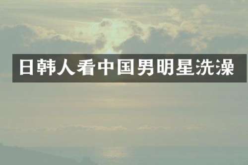日韩人看中国男明星洗澡