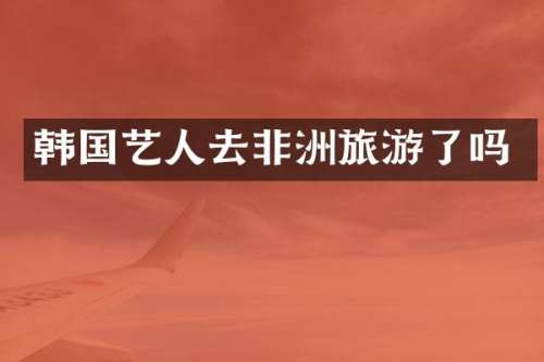 韩国艺人去非洲旅游了吗