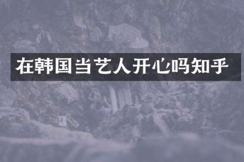 在韩国当艺人开心吗知乎