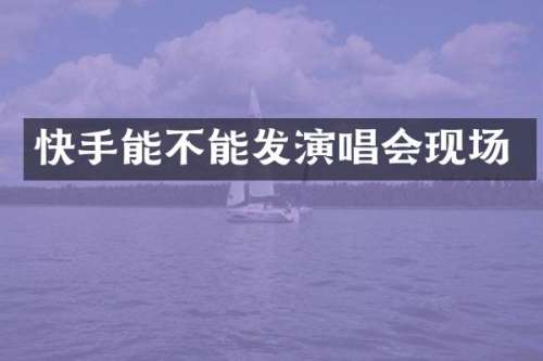 快手能不能发演唱会现场