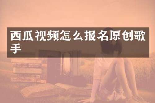 西瓜视频怎么报名原创歌手