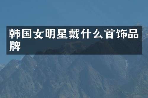 韩国女明星戴什么首饰品牌