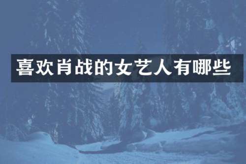 喜欢肖战的女艺人有哪些