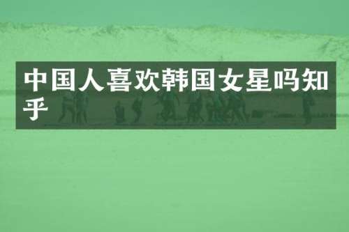 中国人喜欢韩国女星吗知乎