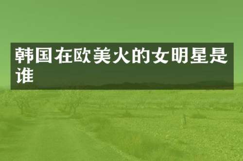 韩国在欧美火的女明星是谁