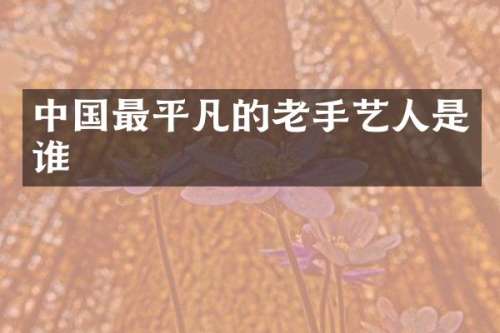 中国最平凡的老手艺人是谁