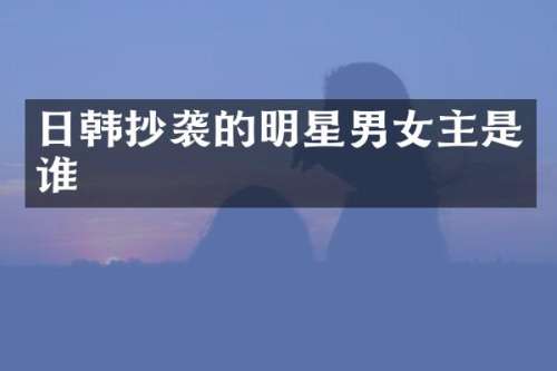 日韩抄袭的明星男女主是谁
