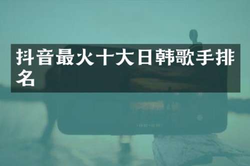 抖音最火十大日韩歌手排名