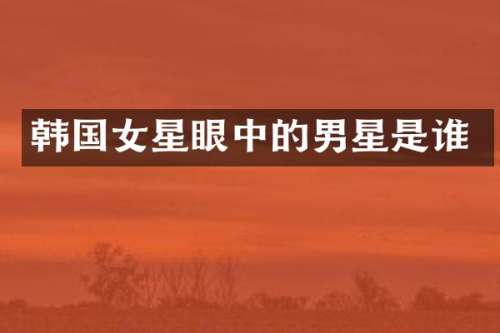 韩国女星眼中的男星是谁
