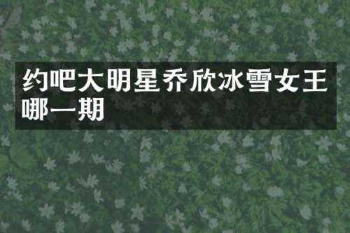 约吧大明星乔欣冰雪女王哪一期