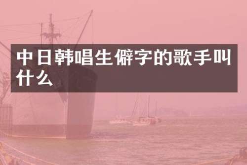 中日韩唱生僻字的歌手叫什么