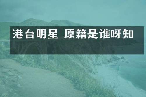 港台明星 原籍是谁呀知乎