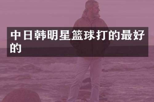 中日韩明星篮球打的最好的