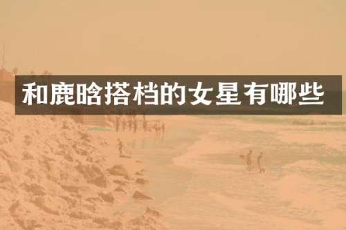 和鹿晗搭档的女星有哪些