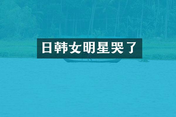 日韩女明星哭了