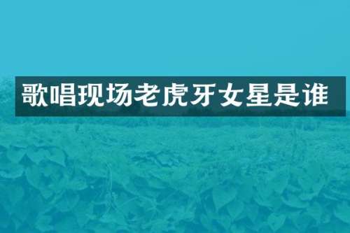 歌唱现场老虎牙女星是谁