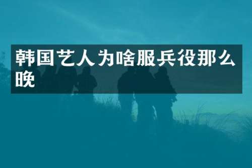 韩国艺人为啥服兵役那么晚