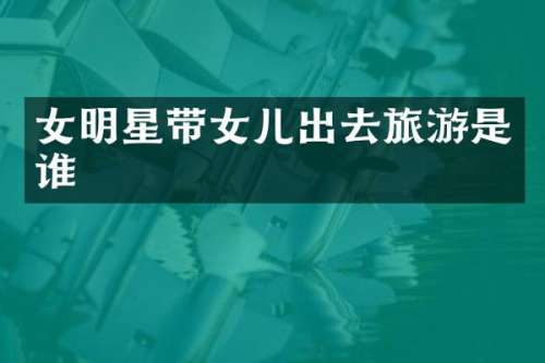 女明星带女儿出去旅游是谁