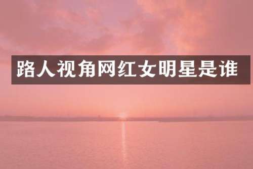 路人视角网红女明星是谁