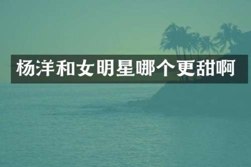 杨洋和女明星哪个更甜啊