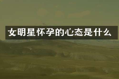 女明星怀孕的心态是什么