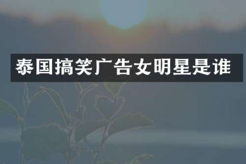泰国搞笑广告女明星是谁
