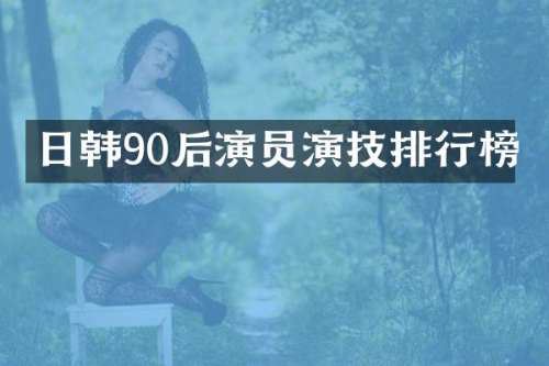 日韩90后演员演技排行榜