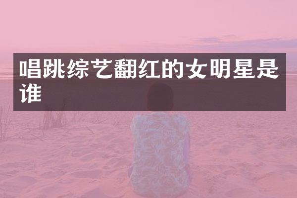 唱跳综艺翻红的女明星是谁