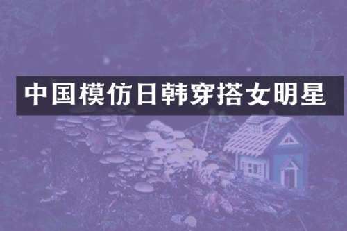 中国模仿日韩穿搭女明星