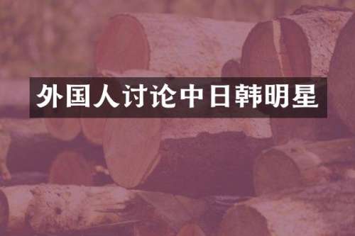 外国人讨论中日韩明星